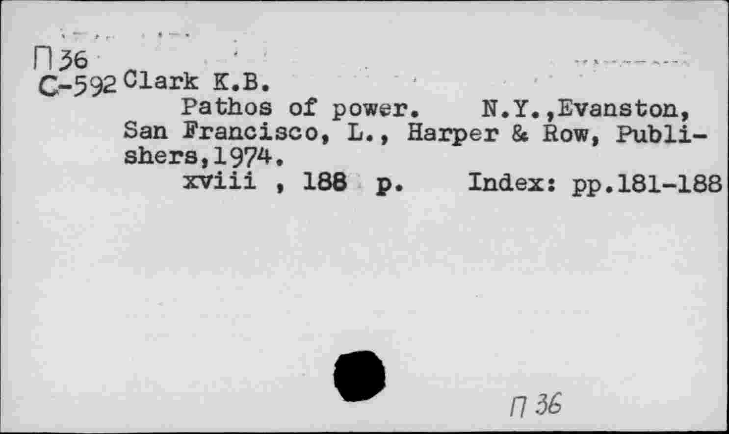 ﻿n^6
G-592 Clark K.B.
Pathos of power. N.Y.»Evanston, San Francisco, L., Harper & Row, Publishers,! 974.
xviii , 188 p
Index: pp.181-188
1136